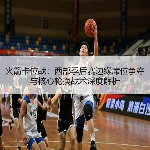 火箭卡位战:西部季后赛边缘席位争夺与核心轮换战术深度解析